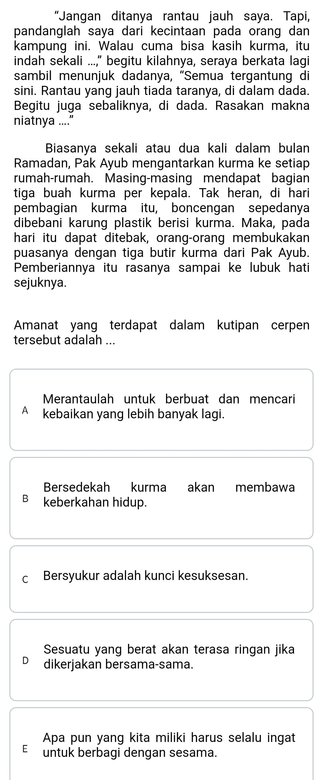 “Jangan ditanya rantau jauh saya. Tapi,
pandanglah saya dari kecintaan pada orang dan
kampung ini. Walau cuma bisa kasih kurma, itu
indah sekali ...," begitu kilahnya, seraya berkata lagi
sambil menunjuk dadanya, “Semua tergantung di
sini. Rantau yang jauh tiada taranya, di dalam dada.
Begitu juga sebaliknya, di dada. Rasakan makna
niatnya ....”
Biasanya sekali atau dua kali dalam bulan
Ramadan, Pak Ayub mengantarkan kurma ke setiap
rumah-rumah. Masing-masing mendapat bagian
tiga buah kurma per kepala. Tak heran, di hari
pembagian kurma itu, boncengan sepedanya
dibebani karung plastik berisi kurma. Maka, pada
hari itu dapat ditebak, orang-orang membukakan
puasanya dengan tiga butir kurma dari Pak Ayub.
Pemberiannya itu rasanya sampai ke lubuk hati
sejuknya.
Amanat yang terdapat dalam kutipan cerpen
tersebut adalah ...
Merantaulah untuk berbuat dan mencari
A kebaikan yang lebih banyak lagi.
Bersedekah kurma akan membawa
B keberkahan hidup.
C Bersyukur adalah kunci kesuksesan.
Sesuatu yang berat akan terasa ringan jika
dikerjakan bersama-sama.
Apa pun yang kita miliki harus selalu ingat
E untuk berbagi dengan sesama.