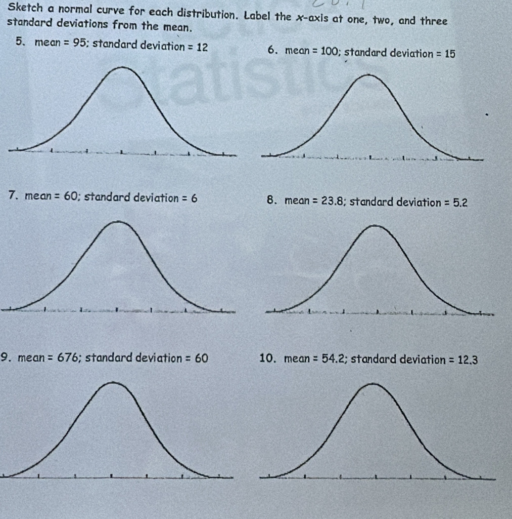 Sketch a normal curve for each distribution. Label the x-axis at one, two, and three 
standard deviations from the mean. 
5、 mean =95; standard deviation =12 6. mean =100; standard deviation =15
7. m∈ a n =60; standard deviation =6 8. mean =23.8; standard deviation =5.2
9. mean =676; standard deviation =60 10. mean =54.2; standard deviation =12.3