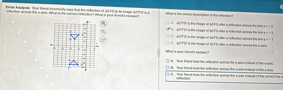 a
Error Analysis Your friend incorrectly says that the reflection of ΔEFG to its image ΔE'F'G' is a What is the correct description of the reflection?
reflection across the x-axis. What is the correct reflection? What is your friend's mistake?
A. ΔE'FG ' is the image of ΔEFG after a reflection across the line x=-2.
B. ΔE'F'G' is the image of ΔEFG after a reflection across the line y=-2
C. ΔE'F'G' is the image of ΔEFG after a reflection across the line y=-7
D. ΔE'F'G' is the image of ΔEFG after a reflection across the x-axis.
What is your friend's mistake?
A. Your friend took the reflection across the y-axis instead of the x-axis.
B. Your friend took the reflection across the x-axis instead of the y-axis.
C. Your friend took the reflection across the x-axis instead of the correct line c
reflection