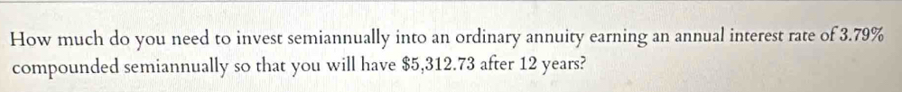 How much do you need to invest semiannually into an ordinary annuity earning an annual interest rate of 3.79%
compounded semiannually so that you will have $5,312.73 after 12 years?