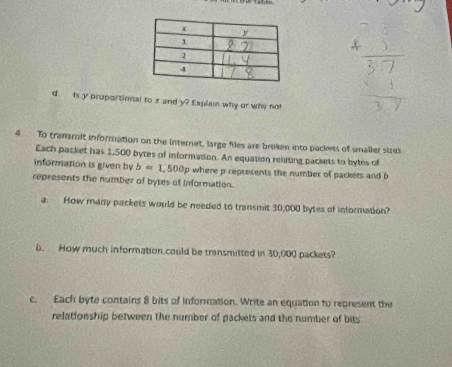 Is y proportional to zand y? Explain why or why not 
4. To transmit information on the internet, large files are broken into packets of smaller sizes 
Each packet has 1,500 bytes of information. An equation relating packets to bytes of 
information is given by b=1,500p where p reptesents the number of packers and b
represents the number of bytes of information. 
a. How many packets would be needed to transmit 30,000 bytes of information? 
b. How much information could be transmitted in 30,000 packets? 
c. Each byte contains 8 bits of information. Write an equation to represent the 
relationship between the number of packets and the number of bits