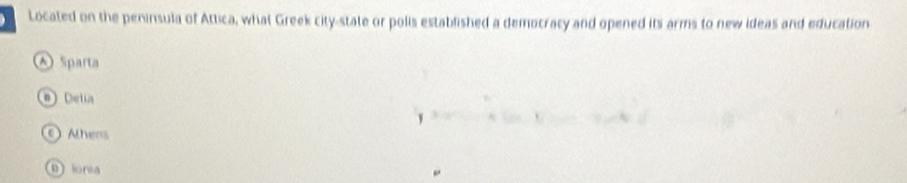 Located on the peninsula of Attica, what Greek city-state or polis established a democracy and opened its arms to new ideas and education
Sparta
a) Deta
Ahens
0 ionia