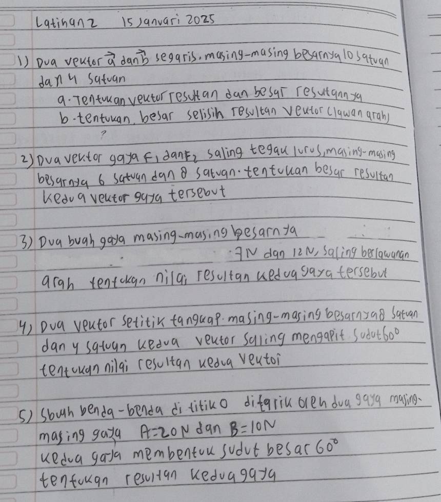 Latinanz 15 )anvari 2025 
1) Dva veutor vector a danb segaris, masing-masing besarnya lo satuan 
dany satuan 
9. Tentruan veutor resutan dan besar resutannya 
b.tentuuan besar selisih resultan veutor (lquan arah) 
? 
2) Dva ventor gaya fidant, saling tegau lur0s, masing-masing 
besarnya 6 satuan dan satvan tentouan besur resultan 
kedu a veutor guya tersebut 
3) Dua bugh goya masing-masing besarn ya
3N dan 12N, Saling berlawanan 
qrgh tentckgn nilai resultan ueduasaratersebut 
4) Dua veutor setitir tanguap masing-masing besarnyao Satuan 
dany sqtuan uedva veutor Suling mengapit Sodut 60°
tentcugnnilai resultan ueda veutoi 
5) sbugh benda-benda dititiko difgriu oren dva gayg masing. 
masing gaya A=20N dan B=10N
uedva gada membentou sudvt besar 60°
tentougn resultan keduagayg