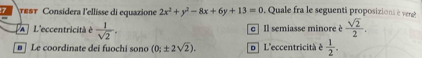 Est Considera l'ellisse di equazione 2x^2+y^2-8x+6y+13=0. Quale fra le seguenti proposizioni è vera?
A L'eccentricità à  1/sqrt(2) . c| Il semiasse minore è  sqrt(2)/2 .
B Le coordinate dei fuochi sono (0;± 2sqrt(2)). D L'eccentricità è  1/2 .