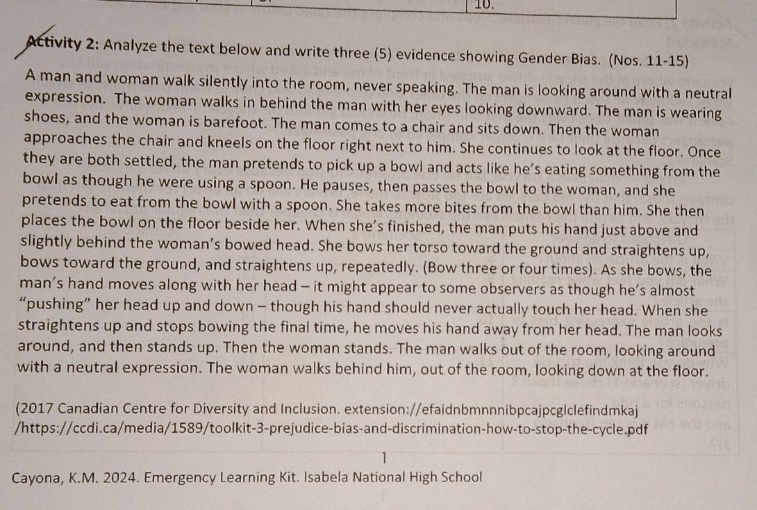 Activity 2: Analyze the text below and write three (5) evidence showing Gender Bias. (Nos. 11-15) 
A man and woman walk silently into the room, never speaking. The man is looking around with a neutral 
expression. The woman walks in behind the man with her eyes looking downward. The man is wearing 
shoes, and the woman is barefoot. The man comes to a chair and sits down. Then the woman 
approaches the chair and kneels on the floor right next to him. She continues to look at the floor. Once 
they are both settled, the man pretends to pick up a bowl and acts like he’s eating something from the 
bowl as though he were using a spoon. He pauses, then passes the bowl to the woman, and she 
pretends to eat from the bowl with a spoon. She takes more bites from the bowl than him. She then 
places the bowl on the floor beside her. When she’s finished, the man puts his hand just above and 
slightly behind the woman’s bowed head. She bows her torso toward the ground and straightens up, 
bows toward the ground, and straightens up, repeatedly. (Bow three or four times). As she bows, the 
man’s hand moves along with her head - it might appear to some observers as though he’s almost 
“pushing” her head up and down - though his hand should never actually touch her head. When she 
straightens up and stops bowing the final time, he moves his hand away from her head. The man looks 
around, and then stands up. Then the woman stands. The man walks out of the room, looking around 
with a neutral expression. The woman walks behind him, out of the room, looking down at the floor. 
(2017 Canadian Centre for Diversity and Inclusion. extension://efaidnbmnnnibpcajpcg|clefindmkaj 
/https://ccdi.ca/media/1589/toolkit-3-prejudice-bias-and-discrimination-how-to-stop-the-cycle.pdf 
Cayona, K.M. 2024. Emergency Learning Kit. Isabela National High School