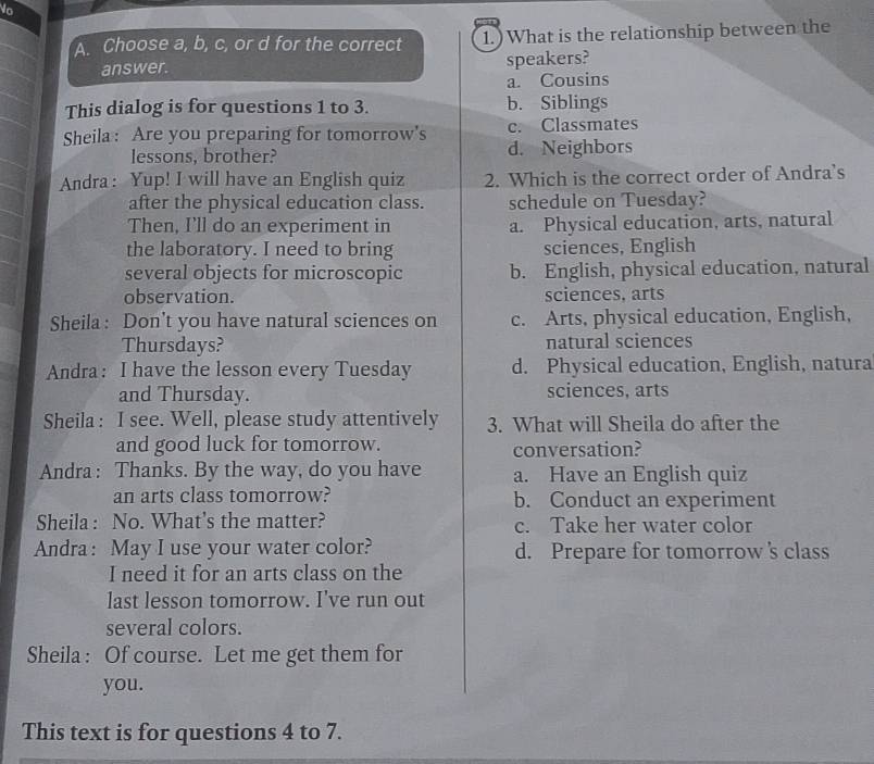 Choose a, b, c, or d for the correct 1.) What is the relationship between the
answer.
speakers?
a. Cousins
This dialog is for questions 1 to 3. b. Siblings
Sheila: Are you preparing for tomorrow's c. Classmates
lessons, brother? d. Neighbors
Andra: Yup! I will have an English quiz 2. Which is the correct order of Andra's
after the physical education class. schedule on Tuesday?
Then, I'll do an experiment in a. Physical education, arts, natural
the laboratory. I need to bring sciences, English
several objects for microscopic b. English, physical education, natural
observation. sciences, arts
Sheila: Don't you have natural sciences on c. Arts, physical education, English,
Thursdays? natural sciences
Andra: I have the lesson every Tuesday d. Physical education, English, natura
and Thursday. sciences, arts
Sheila : I see. Well, please study attentively 3. What will Sheila do after the
and good luck for tomorrow. conversation?
Andra: Thanks. By the way, do you have a. Have an English quiz
an arts class tomorrow? b. Conduct an experiment
Sheila : No. What's the matter? c. Take her water color
Andra: May I use your water color? d. Prepare for tomorrow s class
I need it for an arts class on the
last lesson tomorrow. I've run out
several colors.
Sheila : Of course. Let me get them for
you.
This text is for questions 4 to 7.