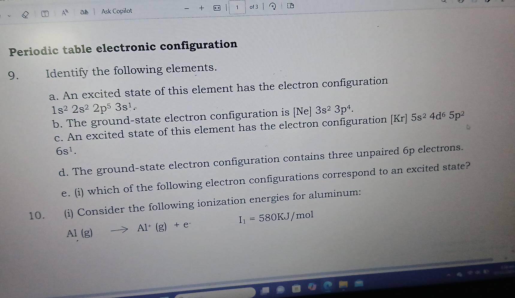 A^0 a Ask Copilot 
+ 1 of 3 
Periodic table electronic configuration 
9. Identify the following elements. 
a. An excited state of this element has the electron configuration
1s^22s^22p^53s^1. 
b. The ground-state electron configuration is [Ne] 3s^23p^4. 
c. An excited state of this element has the electron configuration [Kr]5s^24d^65p^2
6s^1. 
d. The ground-state electron configuration contains three unpaired 6p electrons. 
e. (i) which of the following electron configurations correspond to an excited state? 
10. (i) Consider the following ionization energies for aluminum:
I_1=580KJ/mol
Al(g)to Al^+(g)+e^-