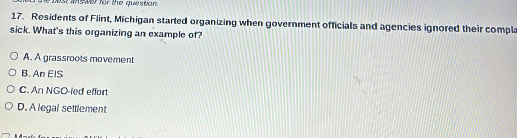 best answer for the question.
17. Residents of Flint, Michigan started organizing when government officials and agencies ignored their compla
sick. What's this organizing an example of?
A. A grassroots movement
B. An EIS
C. An NGO-led effort
D. A legal settlement