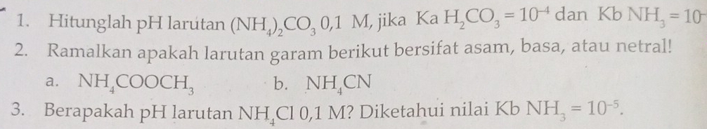 Hitunglah pH larutan (NH_4)_2CO_30,1M , jika Ka H_2CO_3=10^(-4) ( dan Kb NH_3=10^-
2. Ramalkan apakah larutan garam berikut bersifat asam, basa, atau netral! 
a. NH_4COOCH_3 b. NH_4CN
3. Berapakah pH larutan NH_4 ( l 0,1 M? Diketahui nilai Kb NH_3=10^(-5).