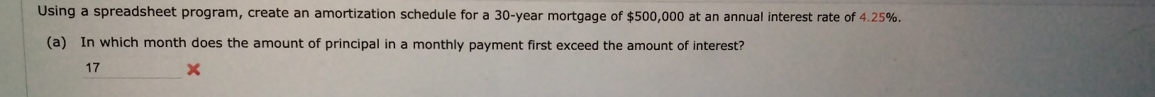 Using a spreadsheet program, create an amortization schedule for a 30-year mortgage of $500,000 at an annual interest rate of 4.25%. 
(a) In which month does the amount of principal in a monthly payment first exceed the amount of interest? 
_ 
17