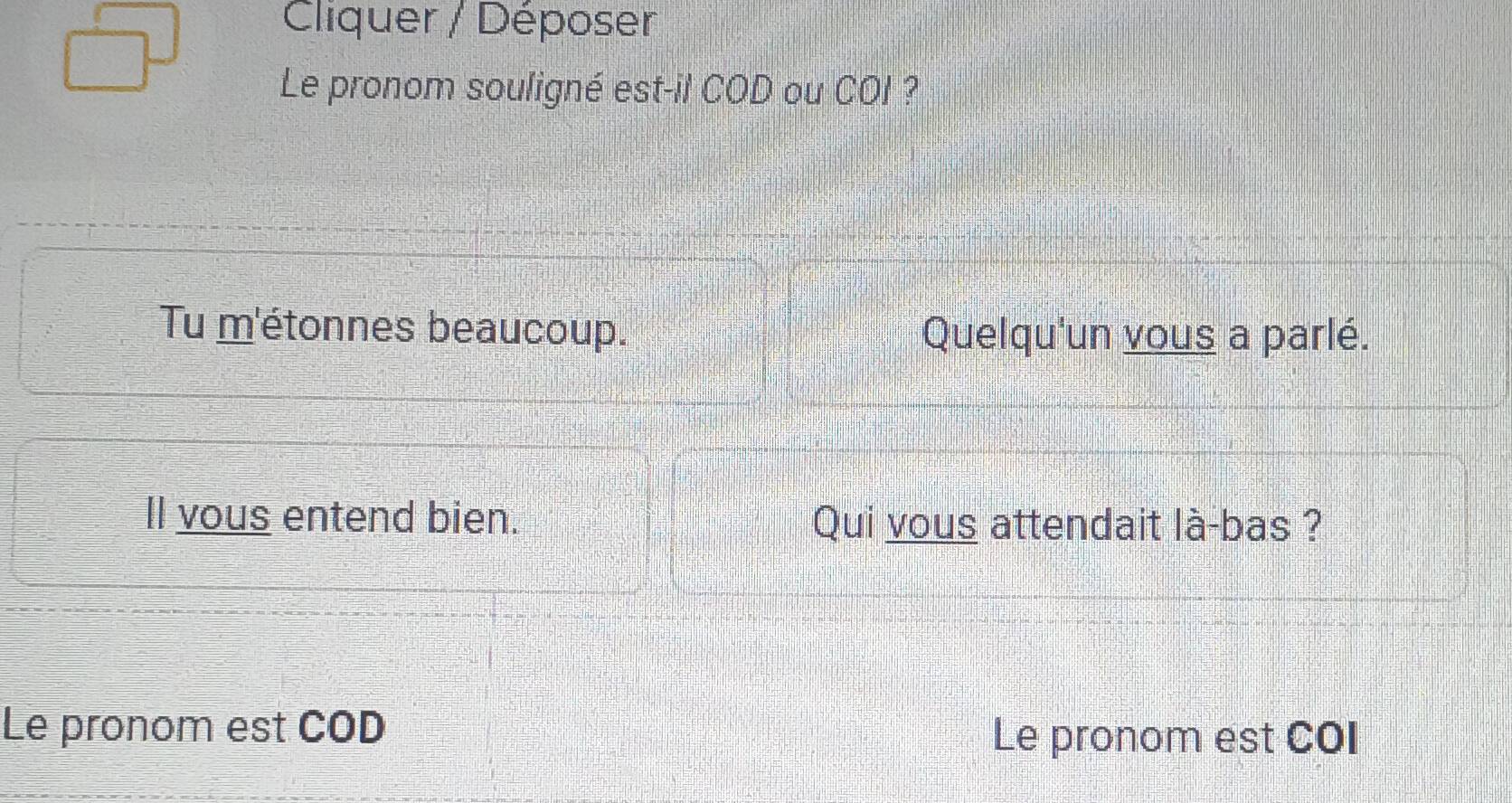 Cliquer / Déposer 
Le pronom souligné est-il COD ou COI ? 
Tu m'étonnes beaucoup. Quelqu'un vous a parlé. 
Il vous entend bien. Qui vous attendait là-bas ? 
Le pronom est COD Le pronom est COI