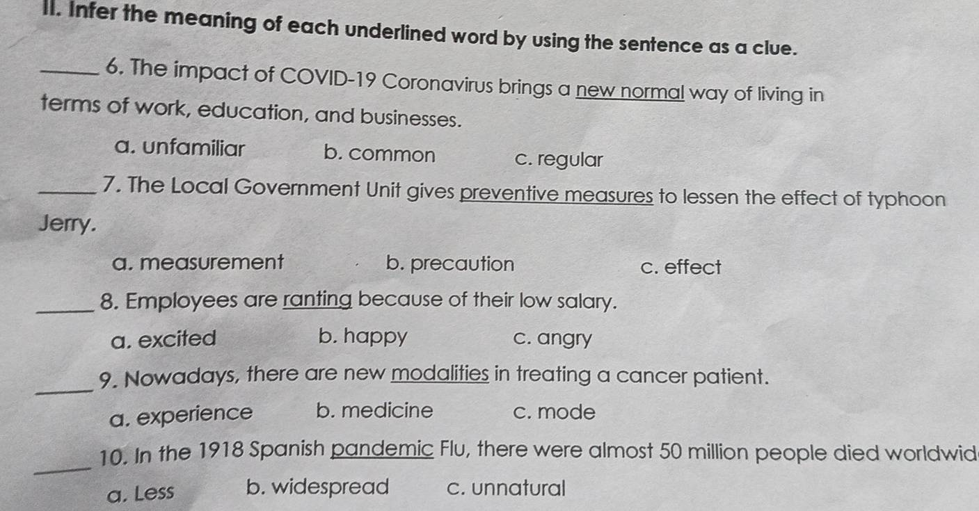 Infer the meaning of each underlined word by using the sentence as a clue.
_6. The impact of COVID-19 Coronavirus brings a new normal way of living in
terms of work, education, and businesses.
a. unfamiliar b. common c. regular
_7. The Local Government Unit gives preventive measures to lessen the effect of typhoon
Jerry.
a. measurement b. precaution c. effect
_8. Employees are ranting because of their low salary.
a. excited b. happy c. angry
_
9. Nowadays, there are new modalities in treating a cancer patient.
a. experience b. medicine c. mode
_
10. In the 1918 Spanish pandemic Flu, there were almost 50 million people died worldwid
a. Less b. widespread c. unnatural