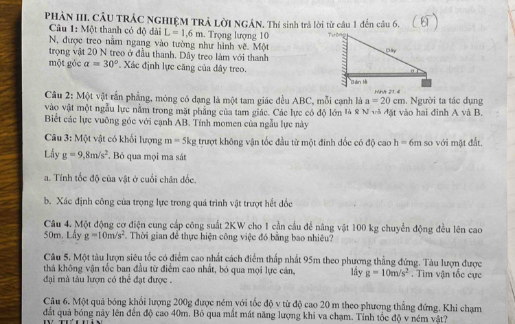 PHẢN III. CÂU TRÁC NGHIỆM TRẢ LờI NGÁN. Thí sinh trả lời từ câu 1 đến câu 6.
Câu 1: Một thanh có độ dài L=1,6m. Trọng lượng 10 
N, được treo nằm ngang vào tường như hình vẽ. Một
trọng vật 20 N treo ở đầu thanh. Dây treo làm với thanh
một góc alpha =30° *. Xác định lực căng của dây treo.
Hình 21.4
Câu 2: Một vật rắn phẳng, mỏng có dạng là một tam giác đều ABC, mỗi cạnh là a=20cm. Người ta tác dụng
vào vật một ngẫu lực nằm trong mặt phẳng của tam giác. Các lực có độ lớn là 8 N và đặt vào hai đỉnh A và B.
Biết các lực vuông góc với cạnh AB. Tính momen của ngẫu lực này
Câu 3: Một vật có khối lượng m=5kg trượt không vận tốc đầu từ một đinh dốc có độ caoh=6m so với mặt đất.
Lấy g=9,8m/s^2. Bỏ qua mọi ma sát
a. Tính tốc độ của vật ở cuối chân đốc.
b. Xác định công của trọng lực trong quá trình vật trượt hết đốc
Câu 4. Một động cơ điện cung cấp công suất 2KW cho 1 cần cầu đề nâng vật 100 kg chuyển động đều lên cao
50m. Lấy g=10m/s^2 7. Thời gian để thực hiện công việc đó bằng bao nhiêu?
Câu 5. Một tàu lượn siêu tốc có điểm cao nhất cách điểm thấp nhất 95m theo phương thẳng đứng. Tàu lượn được
thả không vận tốc ban đầu từ điểm cao nhất, bỏ qua mọi lực cản, lấy g=10m/s^2. Tìm vận tốc cực
đại mà tàu lượn có thể đạt được .
Câu 6. Một quả bóng khối lượng 200g được ném với tốc độ v từ độ cao 20 m theo phương thẳng đứng. Khi chạm
đất quả bóng nảy lên đến độ cao 40m. Bỏ qua mất mát năng lượng khi va chạm. Tính tốc độ v ném vật?