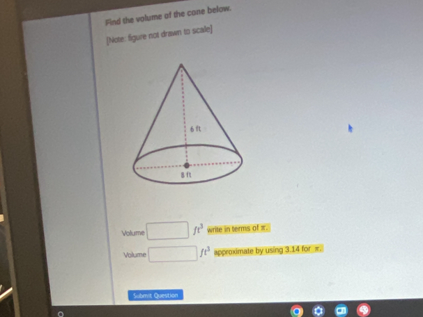 Find the volume of the cone below. 
[Note: figure not drawn to scale] 
Volume ft^3 write in terms of π. 
Volume ft^3 approximate by using 3.14 for π. 
Submit Question