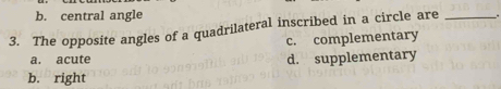 b. central angle
3. The opposite angles of a quadrilateral inscribed in a circle are _.
c. complementary
a. acute d. supplementary
b. right