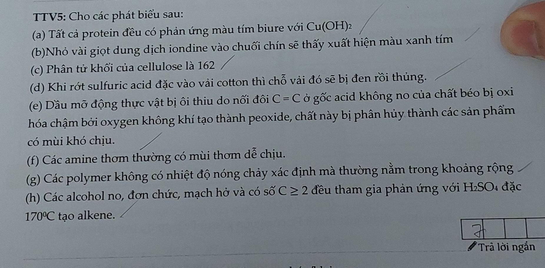 TTV5: Cho các phát biểu sau: 
(a) Tất cả protein đều có phản ứng màu tím biure với Cu(OH)_2
(b)Nhỏ vài giọt dung dịch iondine vào chuối chín sẽ thấy xuất hiện màu xanh tím 
(c) Phân tử khổi của cellulose là 162
(d) Khi rớt sulfuric acid đặc vào vải cotton thì chỗ vải đó sẽ bị đen rồi thủng. 
(e) Dầu mỡ động thực vật bị ôi thiu do nối đôi C=C ở gốc acid không no của chất béo bị oxi 
hóa chậm bởi oxygen không khí tạo thành peoxide, chất này bị phân hủy thành các sản phẩm 
có mùi khó chịu. 
(f) Các amine thơm thường có mùi thơm dễ chịu. 
(g) Các polymer không có nhiệt độ nóng chảy xác định mà thường nằm trong khoảng rộng 
(h) Các alcohol no, đơn chức, mạch hở và có số C≥ 2 đều tham gia phản ứng với H₂SO₄ đặc
170°C tạo alkene. 
'Trả lời ngắn