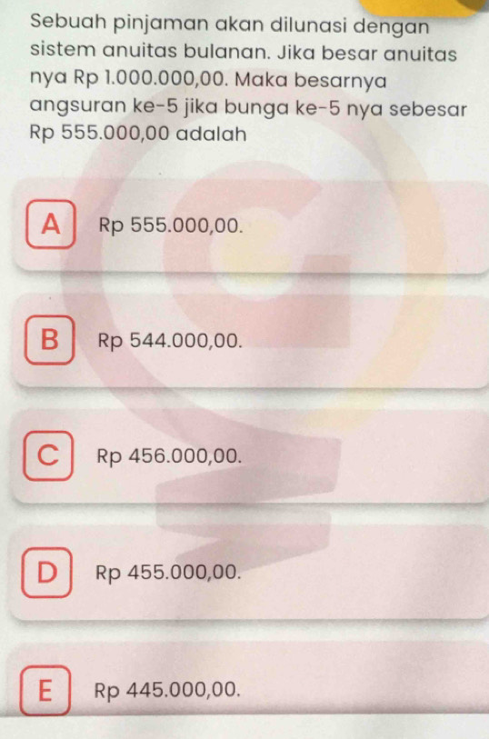 Sebuah pinjaman akan dilunasi dengan
sistem anuitas bulanan. Jika besar anuitas
nya Rp 1.000.000,00. Maka besarnya
angsuran ke -5 jika bunga ke -5 nya sebesar
Rp 555.000,00 adalah
A Rp 555.000,00.
B Rp 544.000,00.
C Rp 456.000,00.
D Rp 455.000,00.
E Rp 445.000,00.