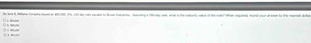 On June B, Williams Company issued an $80,000, 5%, 120-day note payable to Brown Industries. Assuming a 360-day year, what is the maturity value of the note? When required, round your answer to the nearest dollar
a 504,000
h 9,300
2,600
d. $1,333