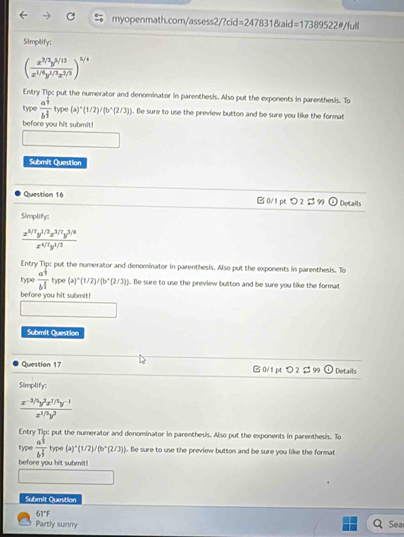 =17389522w/full
Simplify:
( (x^(2/3)y^(5/12))/x^(1/6)y^(1/3)x^(2/3) )^5/4
Entry Tip: put the numerator and denominator in parenthesis. Also put the exponents in parenthesis. To
type frac a^(frac 1)2b^(frac 2)3 type(a)^wedge (1/2)/(b^(wedge)(2/3)). Be sure to use the preview button and be sure you like the format
before you hit submit!
Submit Question
Question 16 B 0/1 pt つ 2 % 99 Details
Simplify:
 (x^(5/7)y^(1/2)x^(3/7)y^(3/8))/x^(4/7)y^(1/2) 
Entry Tip: put the numerator and denominator in parenthesis. Also put the exponents in parenthesis. To
type frac a^(frac 1)2b^(frac 2)3type(a)^wedge (1/2)/(b^(wedge)(2/3)). Be sure to use the preview button and be sure you like the format
before you hit submit!
Submit Question
Question 17 B 0/1 pt つ 2 $ 99 ① Details
Simplify:
 (x^(-3/5)y^2x^(7/5)y^(-1))/x^(1/5)y^2 
Entry Tip: put the numerator and denominator in parenthesis. Also put the exponents in parenthesis. To
type frac a^(frac 1)2b^(frac 3)3 type (a)^wedge (1/2)/(b^(wedge)(2/3)). Be sure to use the preview button and be sure you like the format
before you hit submit!
Submít Question
61°F
Partly sunny Sea