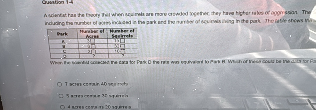 A scientist has the theory that when squirrels are more crowded together, they have higher rates of aggression. The
including the number of acres included in the park and the number of squirrels living in the park. The table shows the
When the scientist collected the data for Park D the rate was equivalent to Park B. Which of these could be the data for Pa
7 acres contain 40 squirrels
5 acres contain 30 squirrels
4 acres contains 20 squirrels