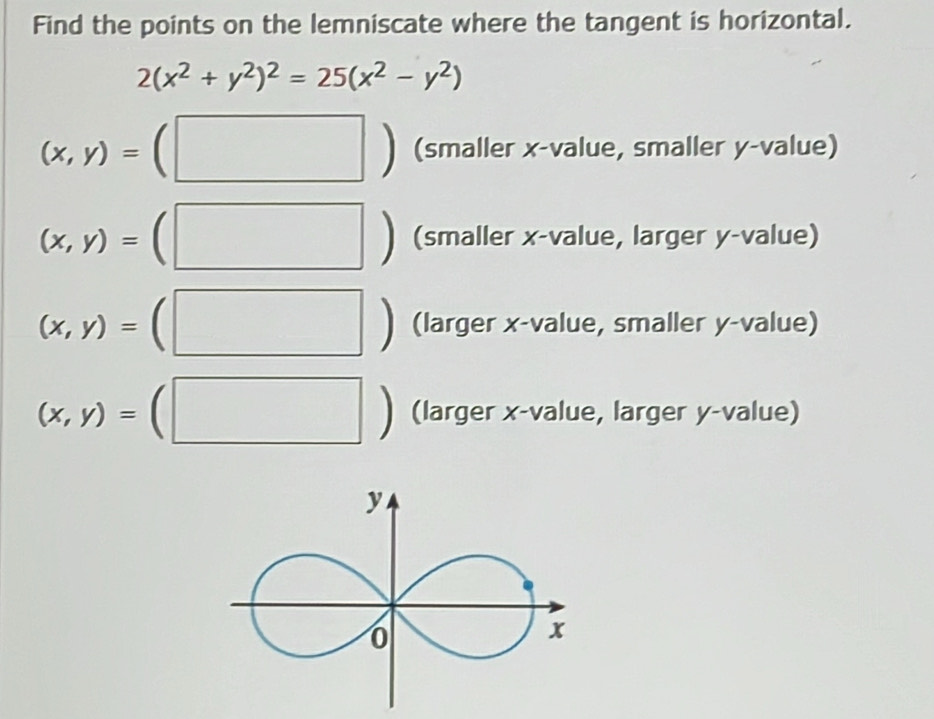 Find the points on the lemniscate where the tangent is horizontal.
2(x^2+y^2)^2=25(x^2-y^2)
(x,y)= 
□ ) (smaller x -value, smaller y -value)
| ^^circ 
(x,y)= (smaller x -value, larger y -value)
1 
|
(x,y)= (larger x -value, smaller y -value)
(x,y)= □ 
(larger x -value, larger y -value)
y
0
x