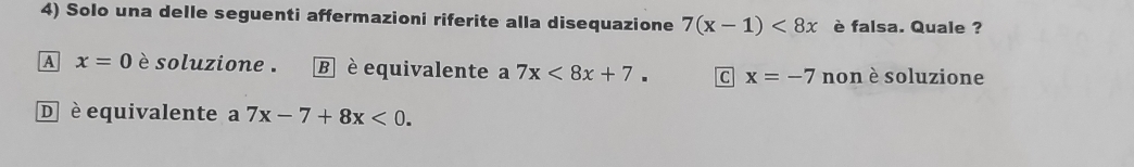 Solo una delle seguenti affermazioni riferite alla disequazione 7(x-1)<8x</tex> è falsa. Quale ?
A x=0 è soluzione . B è equivalente a 7x<8x+7. C x=-7 non è soluzione
D è equivalente a 7x-7+8x<0</tex>.