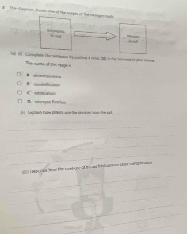 The d'agram shows one of the stages of the nitrogen ryde.
on shē Nitrates
in sal
(a) () Complete the sentence by putting a coss (▲) in the box next to your asswer.
The name of this stage is
A decomposition
B denitrification
C nitrification
D nitrogen fixation
Explain how plants use the nitrates from the soil.
_
_
_
_
) Describe how the over-use of nitrate fertilisers can cause eutrophication.
_
_
_
_
_
_
_
_
_
_
_
_
_
_
_