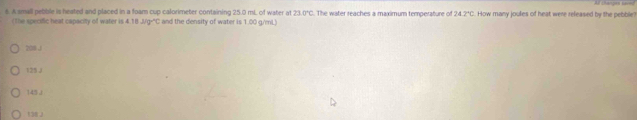 A small pebble is heated and placed in a foam cup calorimeter containing 25.0 mL. of water at 23.0°C The water reaches a maximum temperature off 24.2°C. How many joules of heat were released by the pebble?
(The specific heat capacity of water is 4.18J/g^(wedge)C C and the density of water is 1.00 g/mL
208 J
125 J
145J
138 J