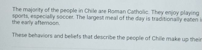 The majority of the people in Chile are Roman Catholic. They enjoy playing 
sports, especially soccer. The largest meal of the day is traditionally eaten i 
the early afternoon. 
These behaviors and beliefs that describe the people of Chile make up their