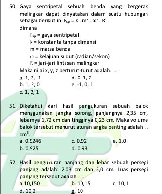 Gaya sentripetal sebuah benda yang bergerak
melingkar dapat dinyatakan dalam suatu hubungan
sebagai berikut ini F_sp=k.m^x.omega^y.R^z
dimana
F_sp= gaya sentripetal
k= konstanta tanpa dimensi
m= massa benda
omega = kelajuan sudut (radian/sekon)
R= jari-jari lintasan melingkar
Maka nilai x, y, z berturut-turut adalah......
a. 1, 2, -1 d. 0, 1, 2
b. 1, 2, 0 e. -1, 0, 1
c. 1, 2, 1
51. Diketahui dari hasil pengukuran sebuah balok
menggunakan jangka sorong, panjangnya 2,35 cm,
lebarnya 1,72 cm dan tingginya 0,23 cm. Maka volume
balok tersebut menurut aturan angka penting adalah ...
cm^3.
a. 0.9246 c. 0.92 e. 1.0
b. 0.925 d. 0.93
52. Hasil pengukuran panjang dan lebar sebuah persegi
panjang adalah: 2,03 cm dan 5,0 cm. Luas persegi
panjang tersebut adalah_
a. 10, 150 b. 10, 15 c. 10, 1
d. 10, 2 e. 10