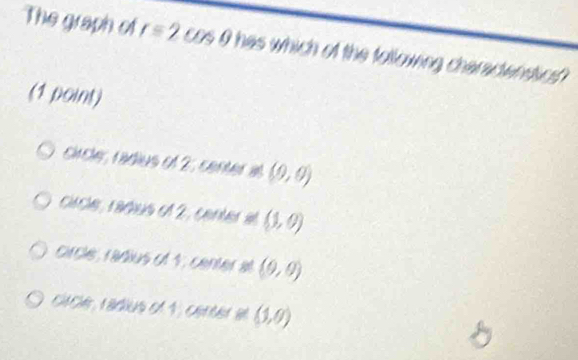 The graph of r=2cos θ has which of the tollowing charadensios 
(1 point)
circle, radius of 2, center al (0,0)
ci ce raçus e 12 (1,0)
crcle, radius of 4, center at (9,0)
cacé radius e 1, cérér a (1,0)