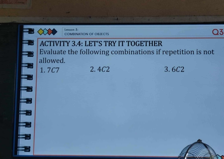 Lesson 3: 
COMBINATION OF OBJECTS 
Q3 
ACTIVITY 3.4: LET’S TRY IT TOGETHER 
Evaluate the following combinations if repetition is not 
allowed. 
1. 7C7 2. 4C2 3. 6C2