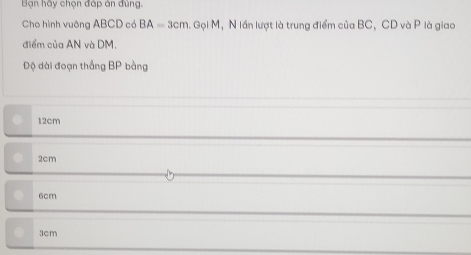 Bạn hãy chọn đáp án đùng,
Cho hình vuông ABCD có BA=3cm.GolM , N lần lượt là trung điểm của BC, CD và P là giao
điểm của AN và DM.
Độ dài đoạn thẳng BP bằng
12cm
2cm
6cm
3cm