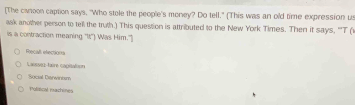 [The cartoon caption says, “Who stole the people’s money? Do tell." (This was an old time expression us
ask another person to tell the truth.) This question is attributed to the New York Times. Then it says, “’T (
is a contraction meaning “It") Was Him."]
Recall elections
Laissez-faire capitalism
Social Darwinism
Political machines