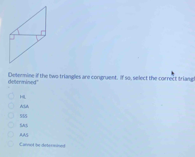 Determine if the two triangles are congruent. If so, select the correct triangl
determined"
HL
ASA
SSS
SAS
AAS
Cannot be determined