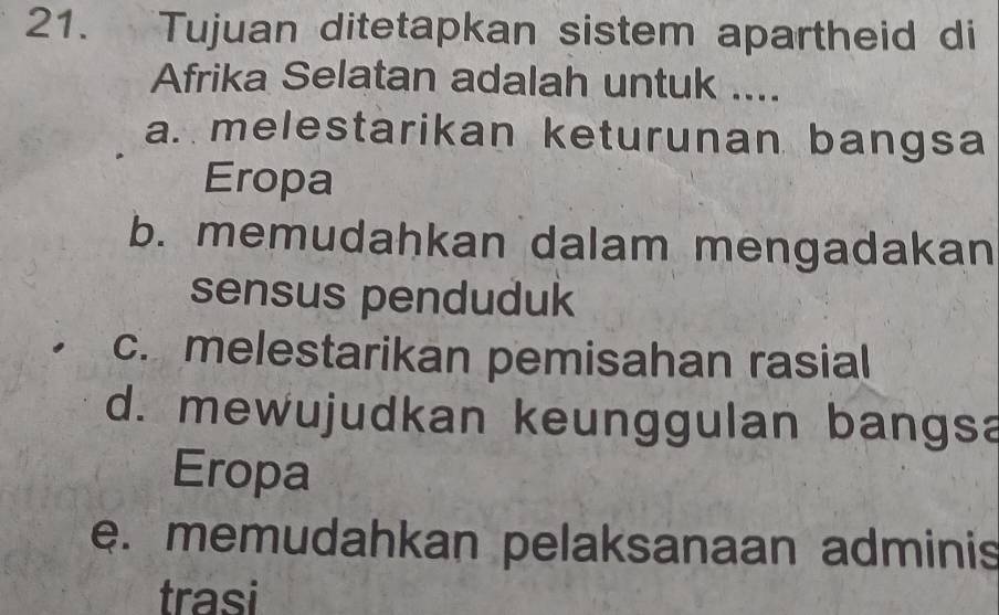 Tujuan ditetapkan sistem apartheid di
Afrika Selatan adalah untuk ....
a. melestarikan keturunan bangsa
Eropa
b. memudahkan dalam mengadakan
sensus penduduk
c. melestarikan pemisahan rasial
d. mewujudkan keunggulan bangsa
Eropa
e. memudahkan pelaksanaan adminis
trasi