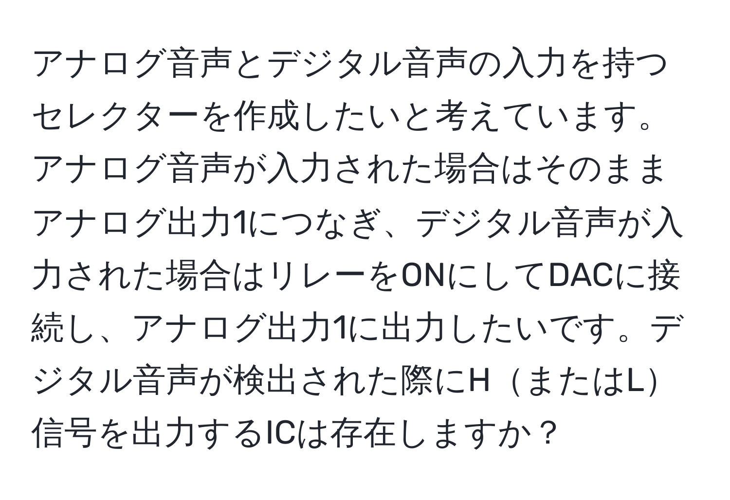 アナログ音声とデジタル音声の入力を持つセレクターを作成したいと考えています。アナログ音声が入力された場合はそのままアナログ出力1につなぎ、デジタル音声が入力された場合はリレーをONにしてDACに接続し、アナログ出力1に出力したいです。デジタル音声が検出された際にHまたはL信号を出力するICは存在しますか？