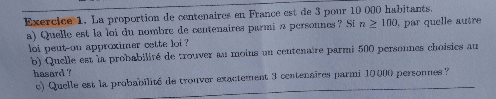 La proportion de centenaires en France est de 3 pour 10 000 habitants. 
a) Quelle est la loi du nombre de centenaires parmi n personnes? Si n≥ 100 , par quelle autre 
loi peut-on approximer cette loi ? 
b) Quelle est la probabilité de trouver au moins un centenaire parmi 500 personnes choisies au 
hasard ? 
c) Quelle est la probabilité de trouver exactement 3 centenaires parmi 10000 personnes?