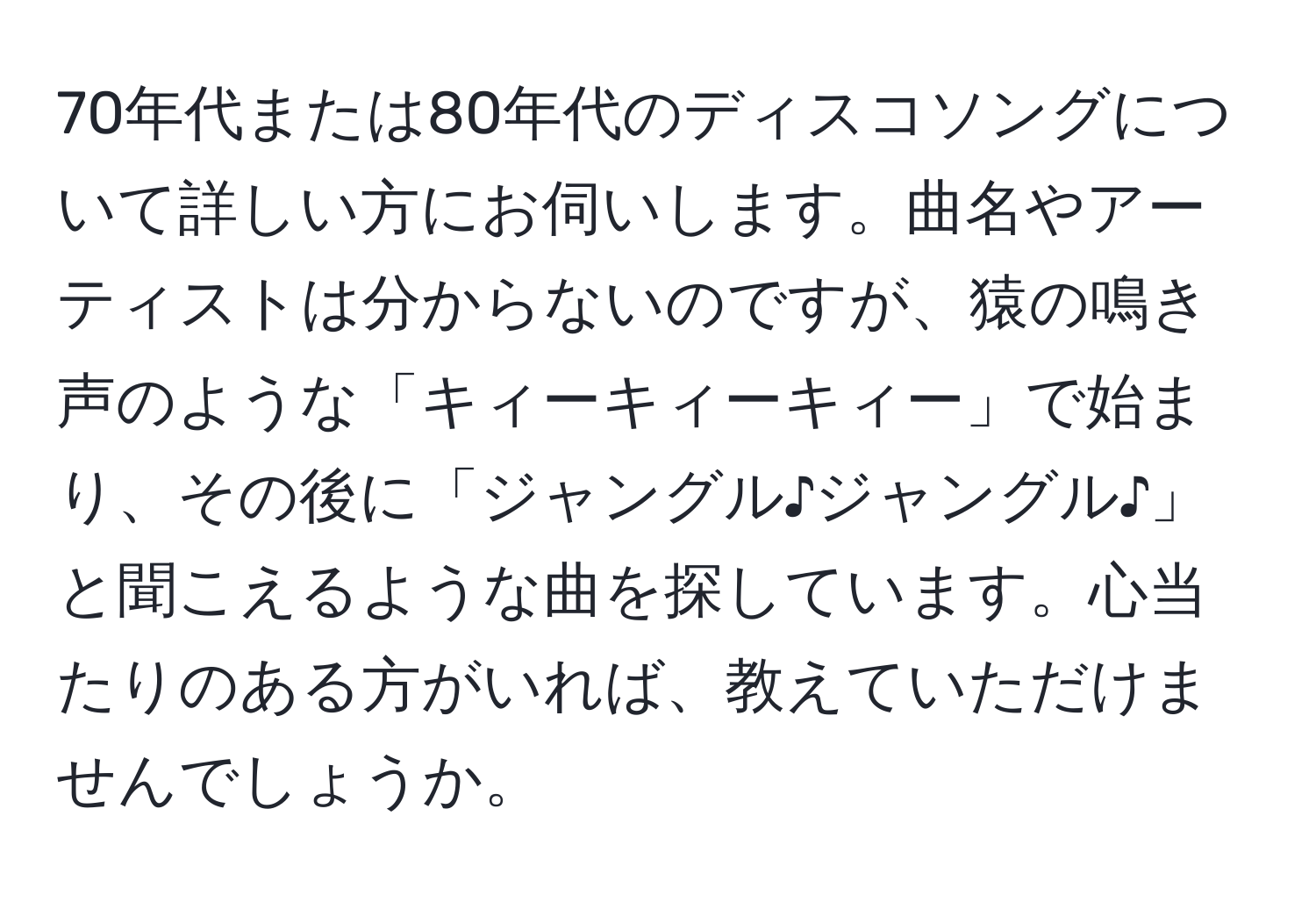 70年代または80年代のディスコソングについて詳しい方にお伺いします。曲名やアーティストは分からないのですが、猿の鳴き声のような「キィーキィーキィー」で始まり、その後に「ジャングル♪ジャングル♪」と聞こえるような曲を探しています。心当たりのある方がいれば、教えていただけませんでしょうか。