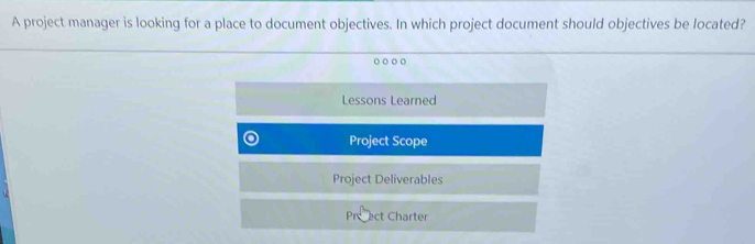 A project manager is looking for a place to document objectives. In which project document should objectives be located?
○○○ ○
Lessons Learned
Project Scope
Project Deliverables
Preect Charter