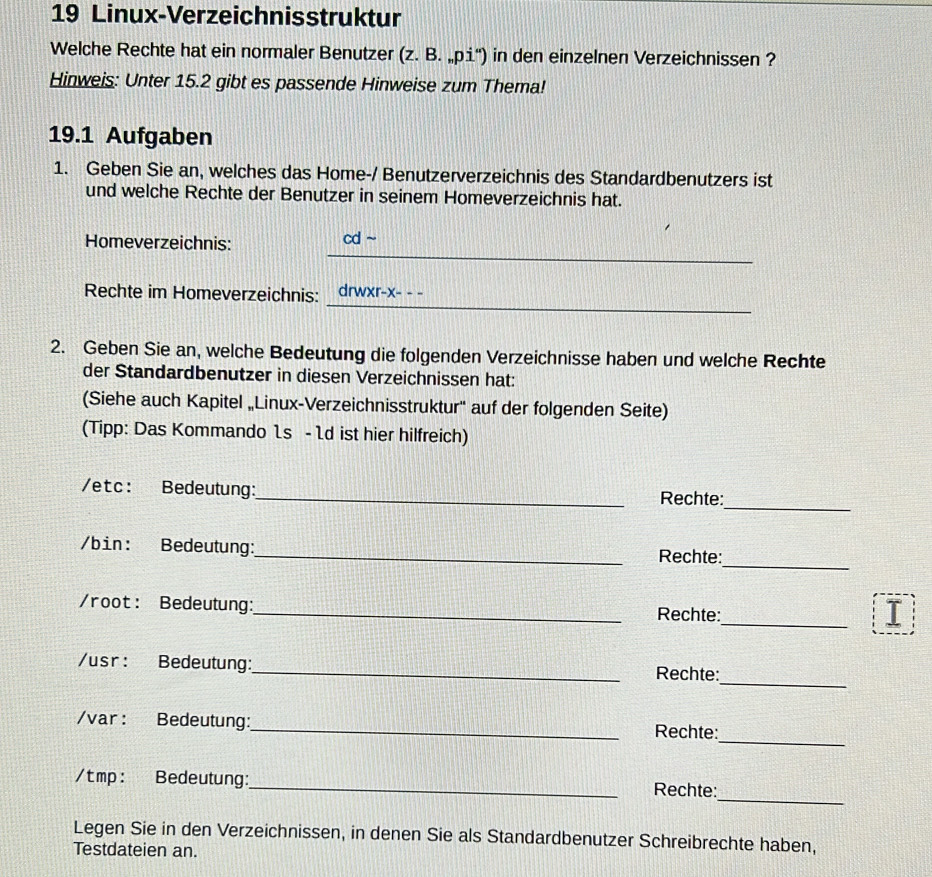 Linux-Verzeichnisstruktur 
Welche Rechte hat ein normaler Benutzer (z. B. „pi') in den einzelnen Verzeichnissen ? 
Hinweis: Unter 15.2 gibt es passende Hinweise zum Thema! 
19.1 Aufgaben 
1. Geben Sie an, welches das Home-/ Benutzerverzeichnis des Standardbenutzers ist 
und welche Rechte der Benutzer in seinem Homeverzeichnis hat. 
_ 
Homeverzeichnis: cd ~ 
_ 
Rechte im Homeverzeichnis: drwxr-x- - - 
2. Geben Sie an, welche Bedeutung die folgenden Verzeichnisse haben und welche Rechte 
der Standardbenutzer in diesen Verzeichnissen hat: 
(Siehe auch Kapitel „Linux-Verzeichnisstruktur'' auf der folgenden Seite) 
(Tipp: Das Kommando 1s -1d ist hier hilfreich) 
/etc: Bedeutung:_ Rechte: 
_ 
/bin: Bedeutung:_ Rechte: 
_ 
/root: Bedeutung:_ Rechte: 
_ 
I 
_ 
/usr: Bedeutung:_ Rechte: 
_ 
/var: Bedeutung:_ Rechte: 
_ 
/t mp: Bedeutung:_ Rechte: 
Legen Sie in den Verzeichnissen, in denen Sie als Standardbenutzer Schreibrechte haben, 
Testdateien an.