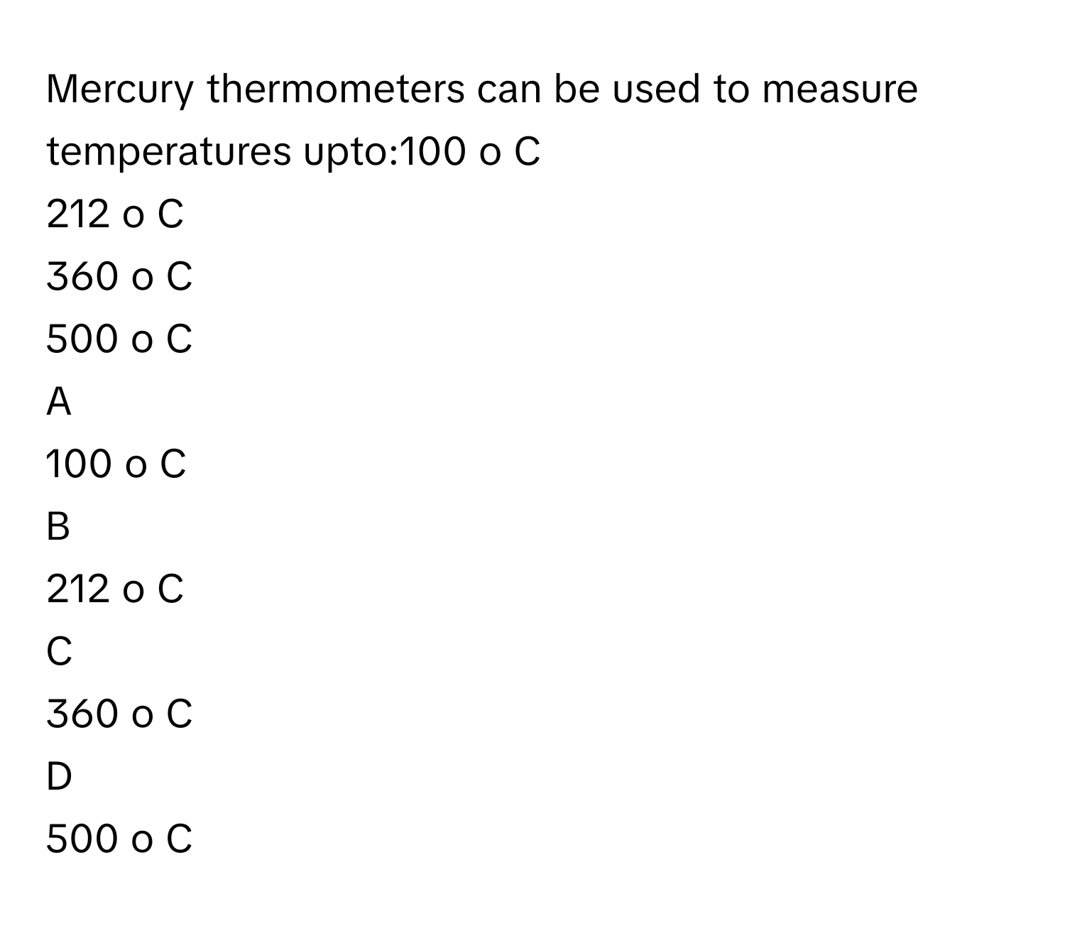 Mercury thermometers can be used to measure temperatures upto:100   o      C     
212   o      C     
360   o      C     
500   o      C     

A  
100   o      C      


B  
212   o      C      


C  
360   o      C      


D  
500   o      C