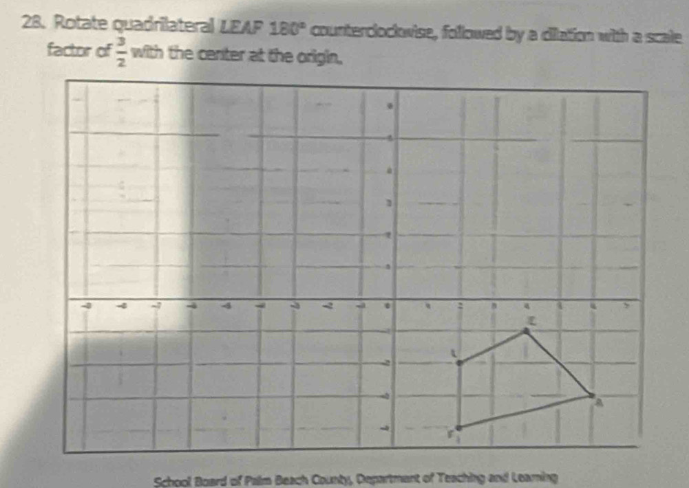 Rotate quadrilateral LEAF 180° counterclockwise, followed by a dilation with a scale 
factor of  3/2  with the center at the origin, 
School Board of Palm Beach County, Departmant of Teaching and Leaming