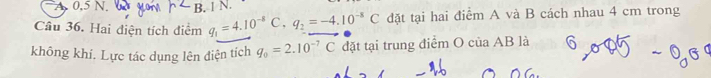 0, 5 N. B. 1 N.
Câu 36. Hai điện tích điểm q_1=4.10^(-8) C, q_2=-4.10^(-8)C đặt tại hai điểm A và B cách nhau 4 cm trong
không khí. Lực tác dụng lên điện tích q_0=2.10^(-7)C đặt tại trung điểm O của AB là