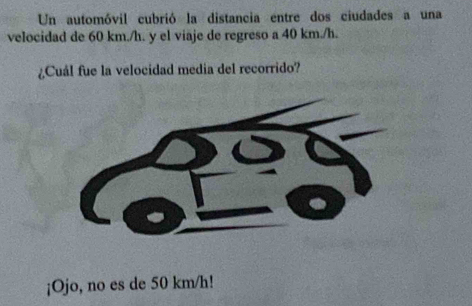 Un automóvil cubrió la distancia entre dos ciudades a una 
velocidad de 60 km./h. y el viaje de regreso a 40 km./h. 
¿Cuál fue la velocidad media del recorrido? 
¡Ojo, no es de 50 km/h!