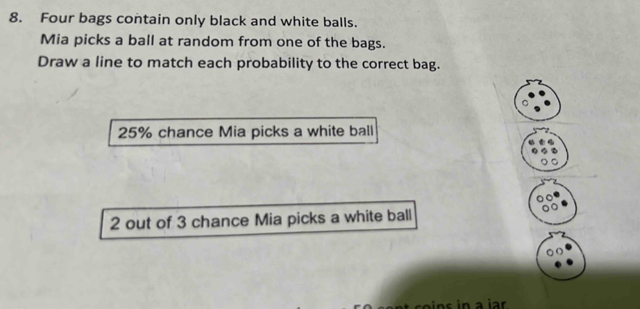 Four bags contain only black and white balls. 
Mia picks a ball at random from one of the bags. 
Draw a line to match each probability to the correct bag.
25% chance Mia picks a white ball
2 out of 3 chance Mia picks a white ball