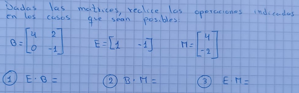 Dadas las matrices, realice las operaciones indicadcs 
en los cases gve sean posi bles
B=beginbmatrix 4&2 0&-1endbmatrix E=beginbmatrix 1&-1endbmatrix M=beginbmatrix 4 -2endbmatrix
E· B=
2 B· M=
3) E· M=