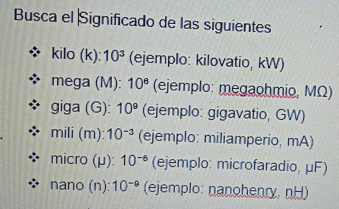 Busca el Significado de las siguientes 
kilo (k): 10^3 (ejemplo: kilovatio, kW) 
mega (M): 10^8 (ejemplo: megaohmio, MΩ) 
giga (G): 10^9 (ejemplo: gigavatio, GW) 
mili (m ):10^(-3) (ejemplo: miliamperio, mA) 
micro (μ): 10^(-6) (ejemplo: microfaradio, μF) 
nano (n): 10^(-9) (ejemplo: nanohenry, nH)