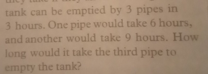 tank can be emptied by 3 pipes in
3 hours. One pipe would take 6 hours, 
and another would take 9 hours. How 
long would it take the third pipe to 
empty the tank?