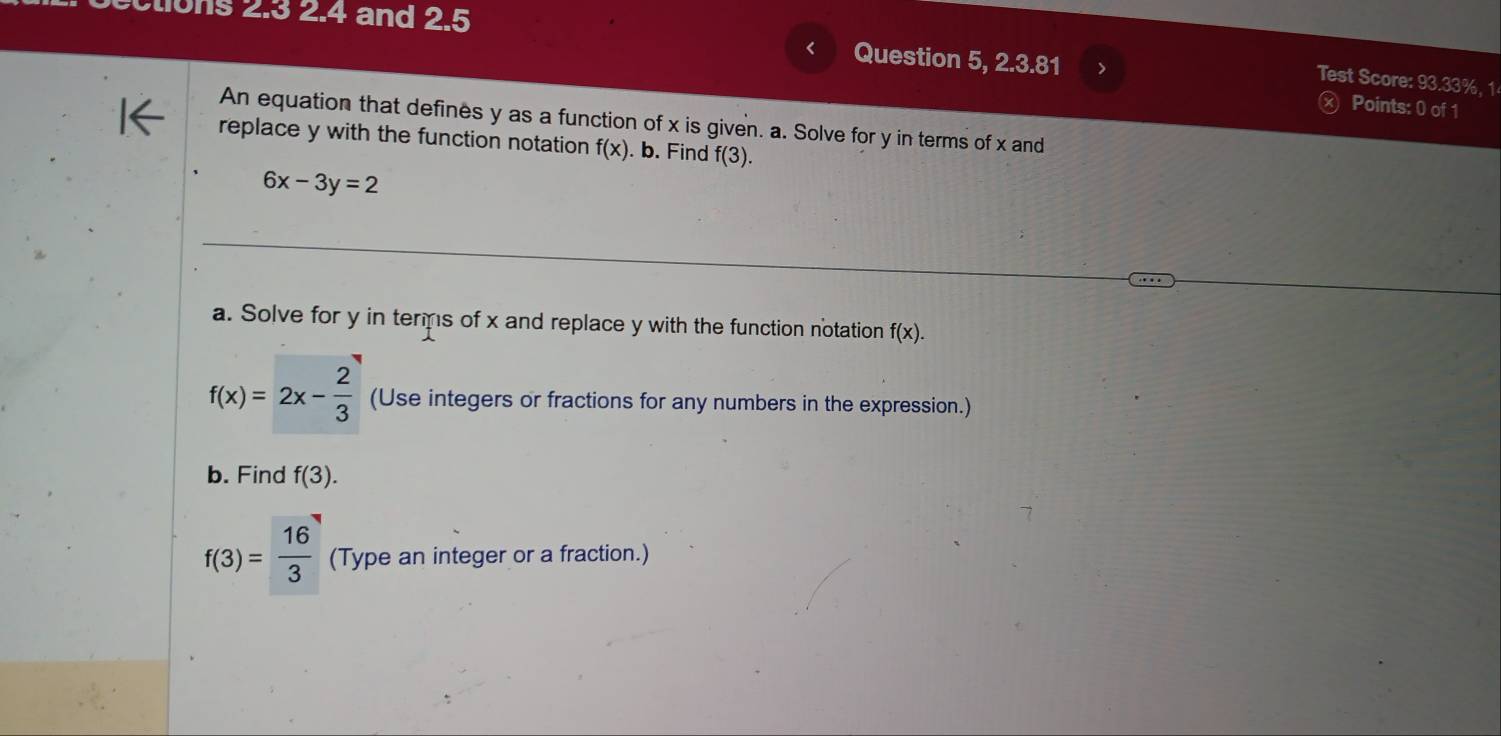 tions 2.3 2.4 and 2.5 
< Question 5, 2.3.81 > 
Test Score: 93.33%, 1 
) Points: 0 of 1 
An equation that defines y as a function of x is given. a. Solve for y in terms of x and 
replace y with the function notation f(x). b. Find f(3).
6x-3y=2
a. Solve for y in temps of x and replace y with the function notation f(x).
f(x)=2x- 2/3  (Use integers or fractions for any numbers in the expression.) 
b. Find f(3).
f(3)= 16/3  (Type an integer or a fraction.)